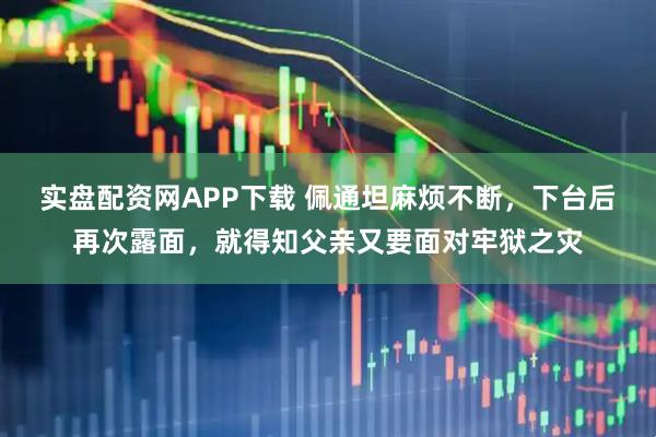 实盘配资网APP下载 佩通坦麻烦不断,下台后再次露面,就得知父亲又要面对牢狱之灾