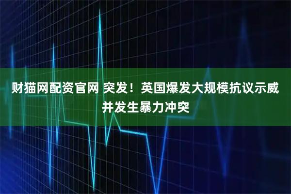 财猫网配资官网 突发！英国爆发大规模抗议示威并发生暴力冲突
