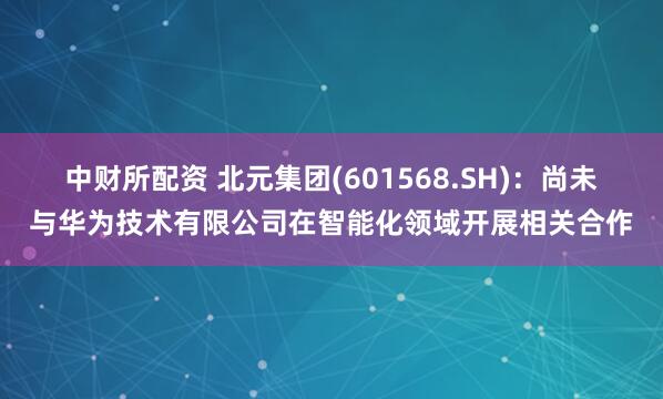 中财所配资 北元集团(601568.SH)：尚未与华为技术有限公司在智能化领域开展相关合作