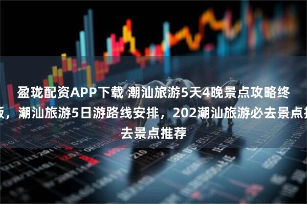 盈珑配资APP下载 潮汕旅游5天4晚景点攻略终极版，潮汕旅游5日游路线安排，202潮汕旅游必去景点推荐