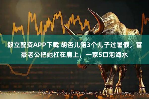 毅立配资APP下载 胡杏儿陪3个儿子过暑假，富豪老公把她扛在肩上，一家5口泡海水