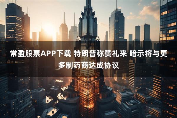 常盈股票APP下载 特朗普称赞礼来 暗示将与更多制药商达成协议