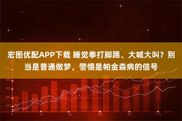 宏图优配APP下载 睡觉拳打脚踢、大喊大叫？别当是普通做梦，警惕是帕金森病的信号