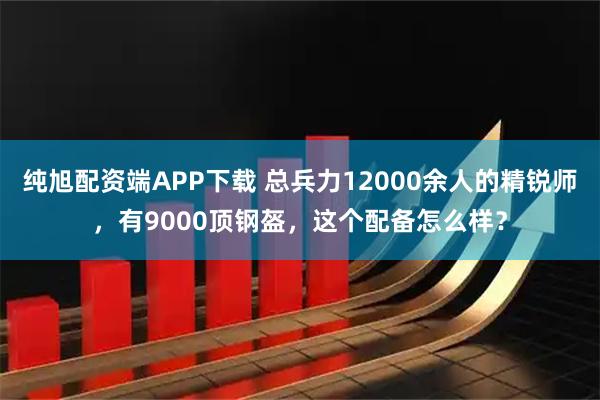 纯旭配资端APP下载 总兵力12000余人的精锐师，有9000顶钢盔，这个配备怎么样？