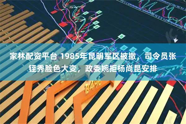 家林配资平台 1985年昆明军区被撤，司令员张铚秀脸色大变，政委婉拒杨尚昆安排