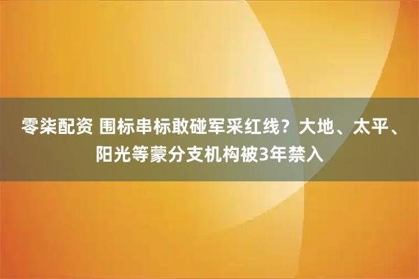零柒配资 围标串标敢碰军采红线？大地、太平、阳光等蒙分支机构被3年禁入