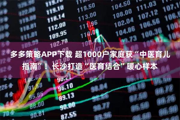 多多策略APP下载 超1000户家庭获“中医育儿指南”！长沙打造“医育结合”暖心样本