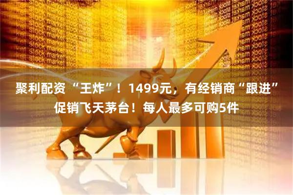 聚利配资 “王炸”！1499元，有经销商“跟进”促销飞天茅台！每人最多可购5件