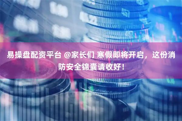 易操盘配资平台 @家长们 寒假即将开启，这份消防安全锦囊请收好！