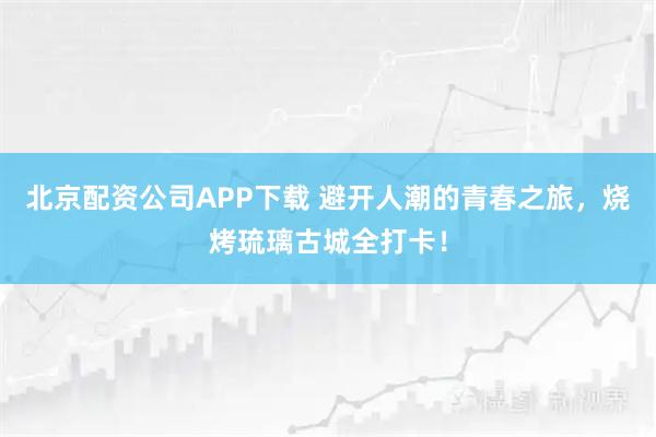 北京配资公司APP下载 避开人潮的青春之旅，烧烤琉璃古城全打卡！