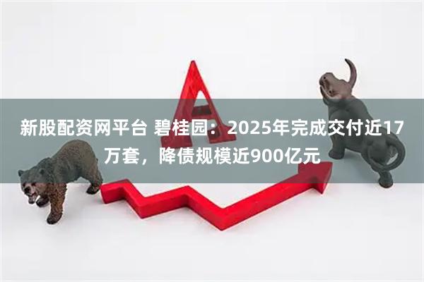 新股配资网平台 碧桂园：2025年完成交付近17万套，降债规模近900亿元