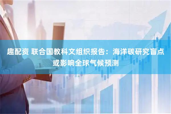 趣配资 联合国教科文组织报告:海洋碳研究盲点或影响全球气候预测