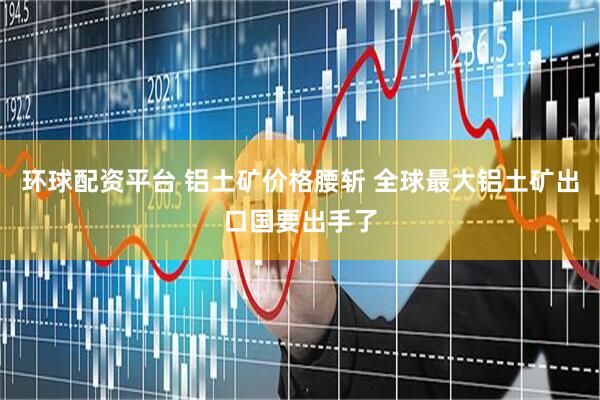 环球配资平台 铝土矿价格腰斩 全球最大铝土矿出口国要出手了