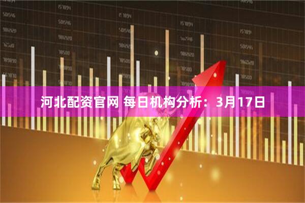 河北配资官网 每日机构分析：3月17日