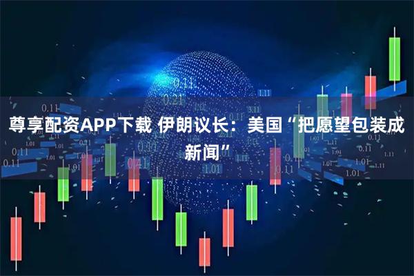 尊享配资APP下载 伊朗议长：美国“把愿望包装成新闻”