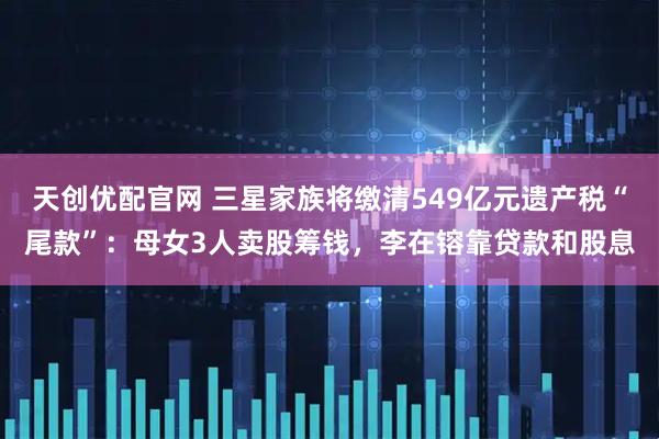天创优配官网 三星家族将缴清549亿元遗产税“尾款”:母女3人卖股筹钱,李在镕靠贷款和股息