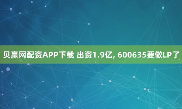 贝赢网配资APP下载 出资1.9亿, 600635要做LP了