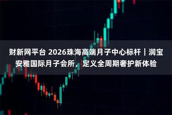 财新网平台 2026珠海高端月子中心标杆｜润宝安雅国际月子会所，定义全周期奢护新体验