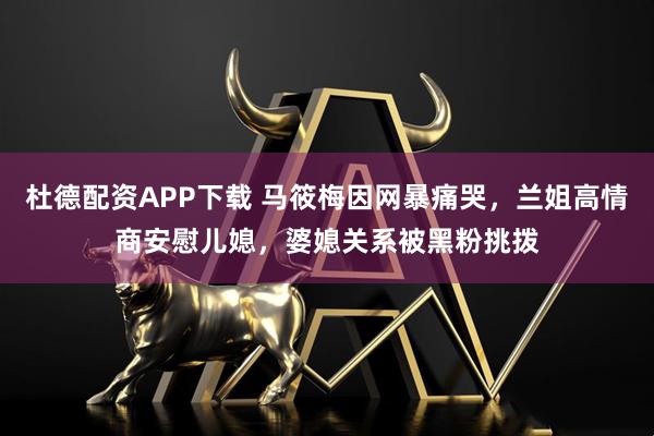 杜德配资APP下载 马筱梅因网暴痛哭，兰姐高情商安慰儿媳，婆媳关系被黑粉挑拨
