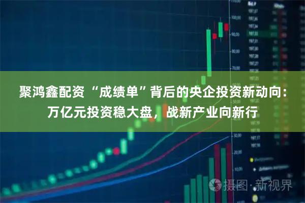 聚鸿鑫配资 “成绩单”背后的央企投资新动向：万亿元投资稳大盘，战新产业向新行