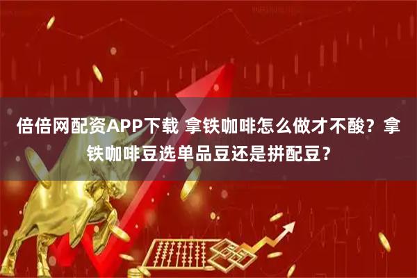 倍倍网配资APP下载 拿铁咖啡怎么做才不酸？拿铁咖啡豆选单品豆还是拼配豆？