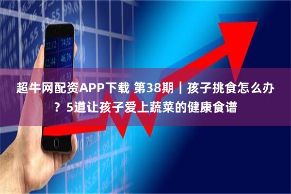 超牛网配资APP下载 第38期｜孩子挑食怎么办？5道让孩子爱上蔬菜的健康食谱