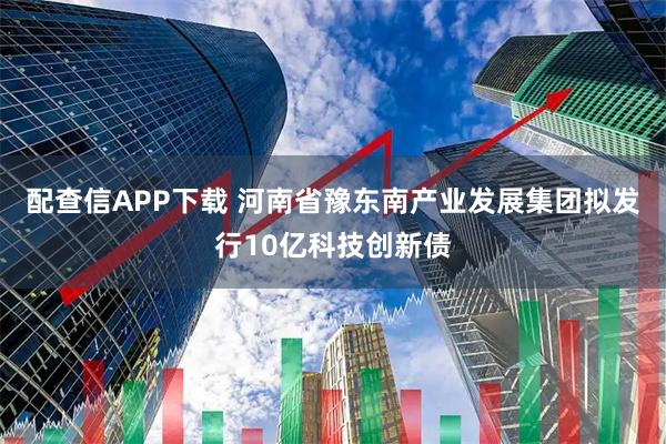 配查信APP下载 河南省豫东南产业发展集团拟发行10亿科技创新债