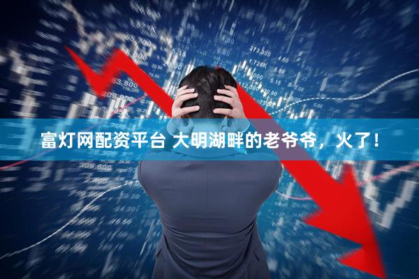 富灯网配资平台 大明湖畔的老爷爷，火了！