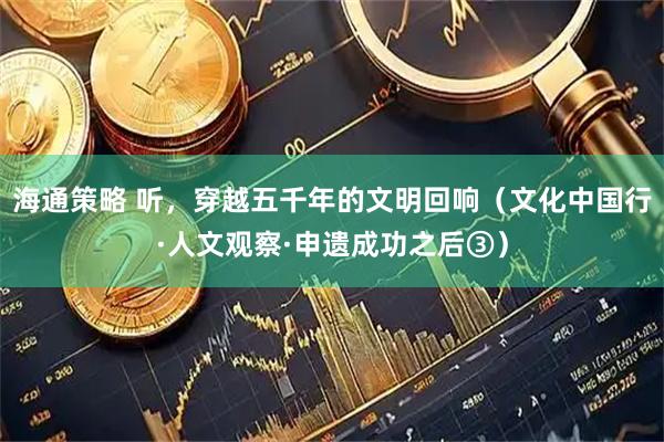海通策略 听，穿越五千年的文明回响（文化中国行·人文观察·申遗成功之后③）